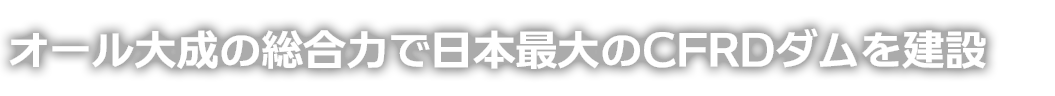 オール大成の総合力で日本最大のCFRDダムを建設