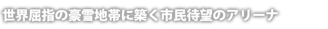 世界屈指の豪雪地帯に築く市民待望のアリーナ