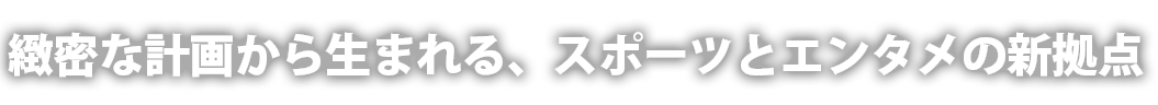 緻密な計画から生まれる、スポーツとエンタメの新拠点