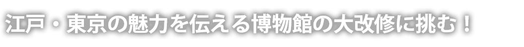 江戸・東京の魅力を伝える博物館の大改修に挑む！