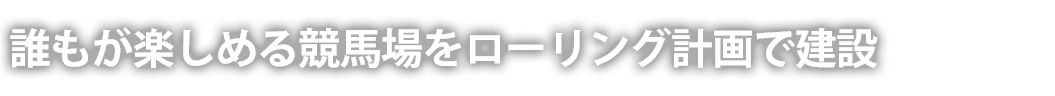 誰もが楽しめる競馬場をローリング計画で建設