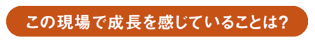 Voice この現場で成長を感じていることは？