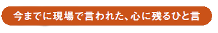 Voice 今までに現場で言われた、心に残るひと言